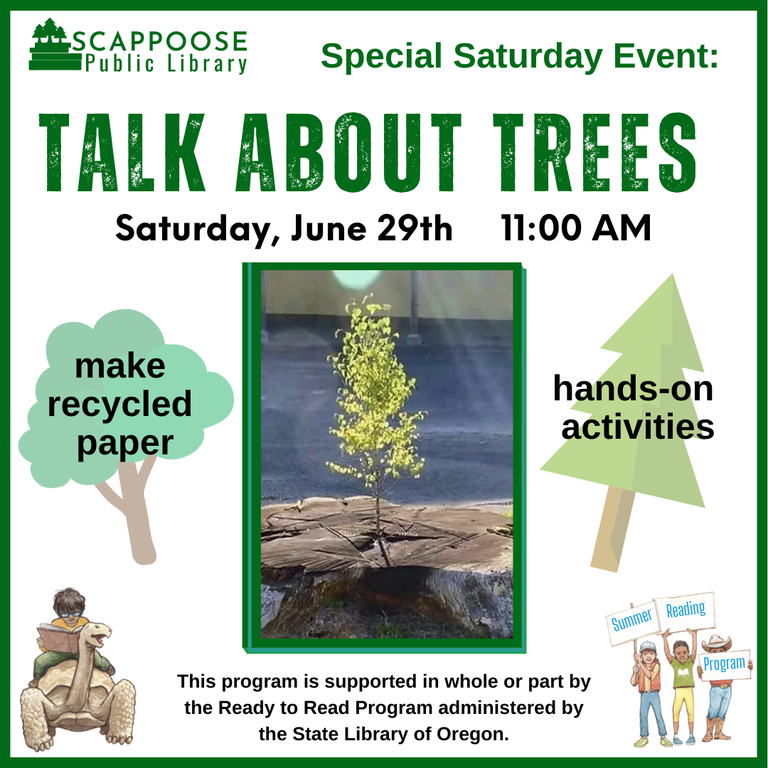 Scappoose Public Library Special Saturday Event: Talk About Trees. Saturday, June 29th, 11:00 AM. Make recycled paper. Hands-on activities. This program is supported in whole or part by the Ready to Read Program administered by the State Library of Oregon.