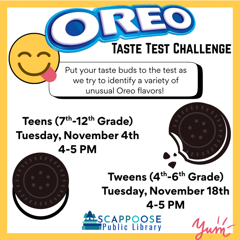 Oreo Tate Test Challenge. Put your taste buds to the test as we try to identify a variety of unusual Oreo flavors! Teens (7th–12th Grade): Tuesday, November 4th, 4–5 PM. Tweens (4th–6th Grade): Tuesday, November 18th, 4–5 PM. Scappoose Public Library.