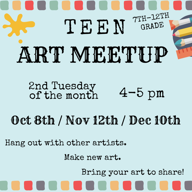 Teen Art Meetup. 7th–12th Grade. 2nd Tuesday of the month, 4–5 PM. Oct 8th / Nov 12th / Dec 10th. Hang out with other artists. Make new art. Bring your art to share!