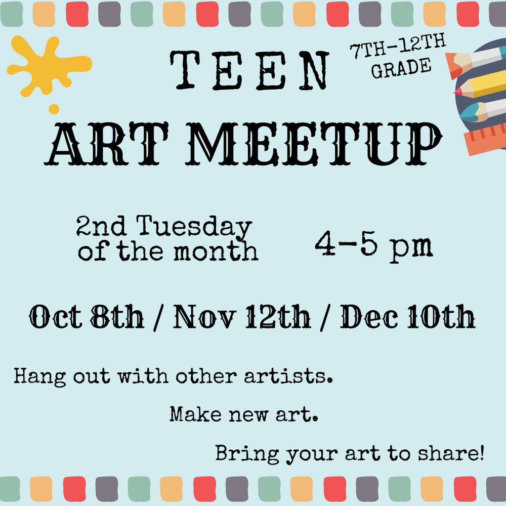 teen art meet up flyer.png Teen Art Meetup. 7th–12th Grade. 2nd Tuesday of the month, 4–5 PM. Oct 8th / Nov 12th / Dec 10th. Hang out with other artists. Make new art. Bring your art to share!