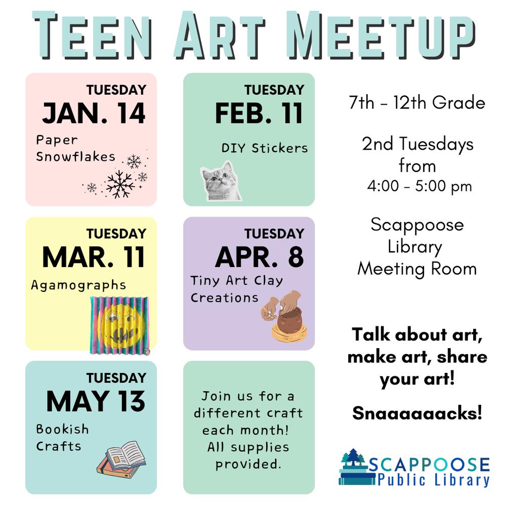 Teen Art Meetup. 7th–12th Grade. 2nd Tuesdays from 4:00–5:00 PM. Scappoose Library Meeting Room. Talk about art, make art, share your art! Snacks! (alt note:  there are six "a"s in "snacks".) Tuesday January 14: Paper Snowflakes. Tuesday February 11: DIY Stickers. Tuesday March 11: Agamographs. Tuesday April 8: Tiny Art Clay Creations. Tuesday May 13: Bookish Crafts. Join us for a different craft each month! All supplies provided. Scappoose Public Library.