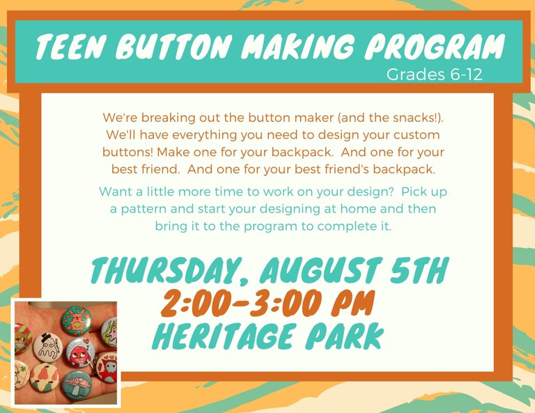 Teen Button Making Program, Grades 6–12. We're breaking out the button maker (and the snacks!). We'll have everything you need to design your custom buttons! Make one for your backpack. And one for your best friend. And one for your best friend's backpack. Want a little more time to work on your design? Pick up a pattern and start your designing at home and then bring it to the program to complete it. Thursday, August 5th, 2:00–3:00 PM, Heritage Park.