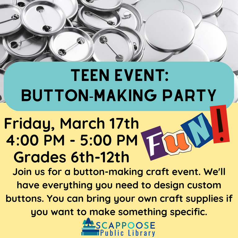 Teen Event: Button-Making Party. Friday, March 17th, 4:00 PM – 5:00 PM, Grades 6th–12th. Join us for a button making craft event. We'll have everything you need to design custom buttons. You can bring your own craft supplies if you want to make something specific. Scappoose Public Library.