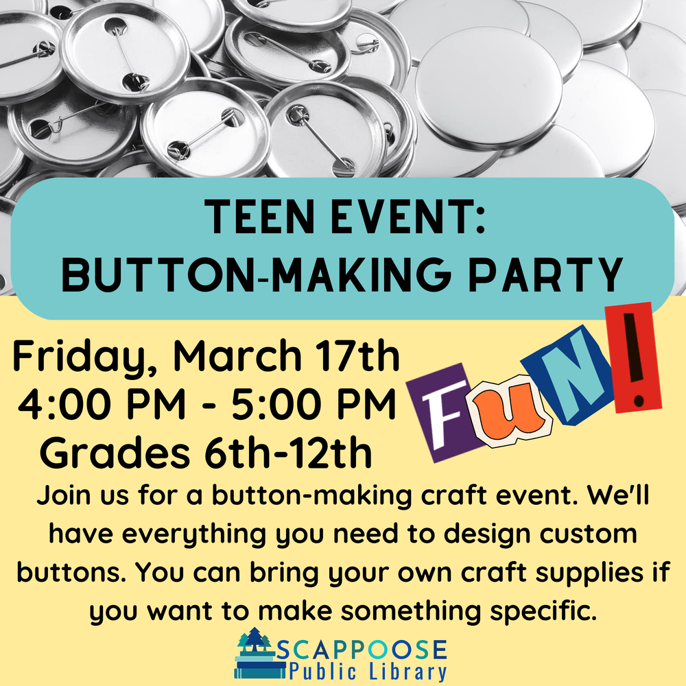 teen event button-making party.png Teen Event: Button-Making Party. Friday, March 17th, 4:00 PM – 5:00 PM, Grades 6th–12th. Join us for a button making craft event. We'll have everything you need to design custom buttons. You can bring your own craft supplies if you want to make something specific. Scappoose Public Library.