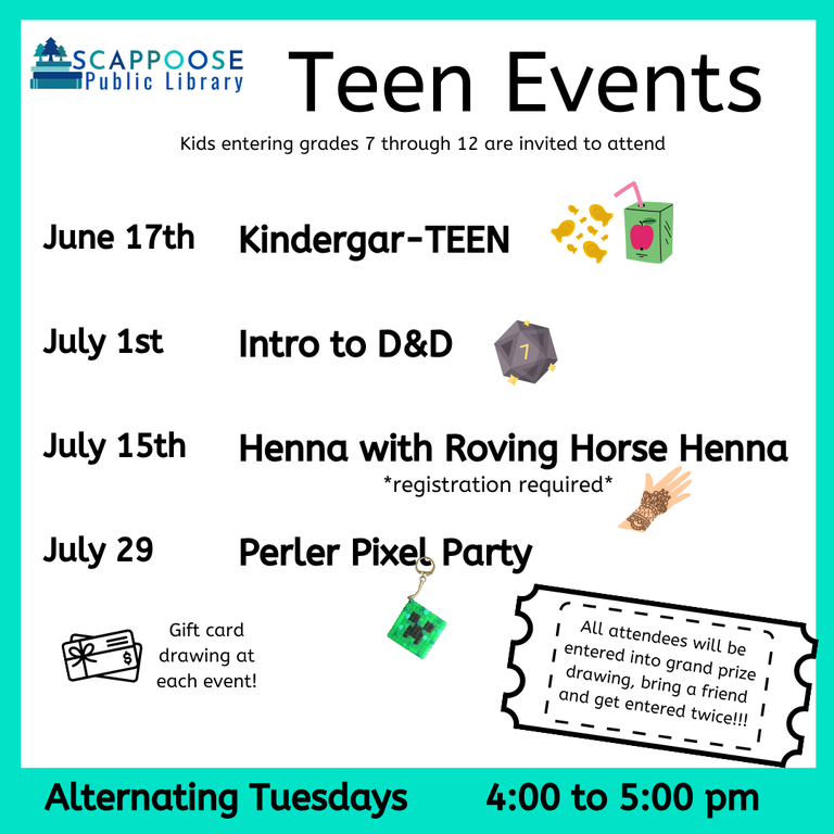 Scappoose Public Library Teen Events. Kids entering grades 7 through 12 are invited to attend. June 17th: Kindergar-TEEN. July 1st: Intro to D&D. July 15th: Henna with Roving Horse Henna (registration required). July 29th: Perler Pixel Party. Gift card drawing at each event! All attendees will be entered into grand prize drawing, bring a friend and get entered twice!!! Alternating Tuesdays, 4:00 to 5:00 PM.