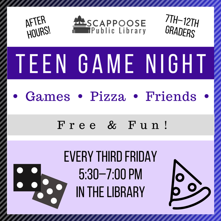 Scappoose Public Library Teen Game Night. Games, Pizza, Friends. After hours! 7th–12 Graders. Free and Fun! Every third Friday, 5:30–7:00 PM, in the Library.