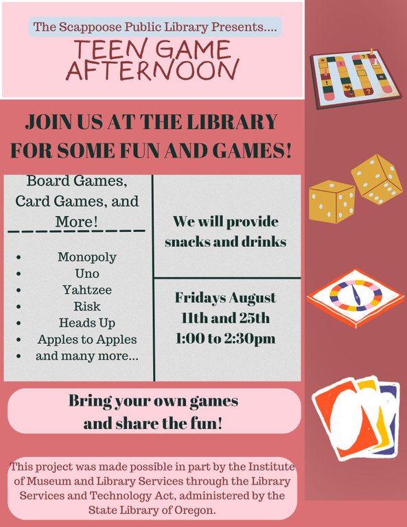 The Scappoose Public Library Presents.... Teen Game Afternoon. Join us at the Library for some fun and games! Board Games, Card Games, and more! Monopoly, Uno, Yahtzee, Risk, Heads Up, Apples to Apples, and many more.... We will provide snacks and drinks. Fridays, August 11th and 25th, 1:00 to 2:30 PM. Bring your own games and share the fun! This project was made possible in part by the Institute of Museum and Library Services through the Library Services and Technology Act, administered by the State Library of Oregon.