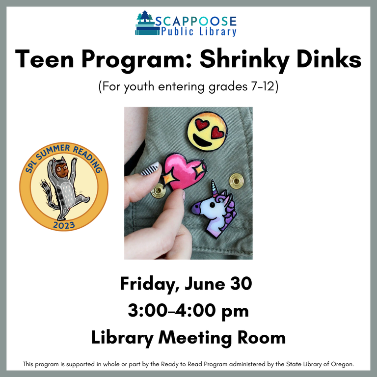 Scappoose Public Library Teen Program: Shrinky Dinks (for you entering grades 7–12), Friday, June 30, 3:00–4:00 PM, library meeting room. SPL Summer Reading 2023. This program is supported in whole or part by the Ready to Read Program administered by the State Library of Oregon.