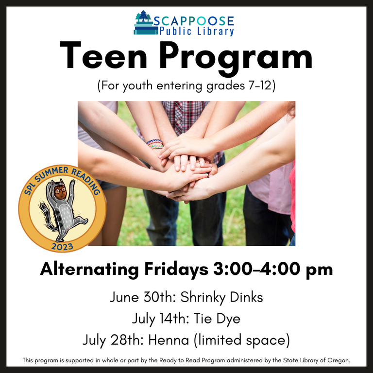 Scappoose Public Library Teen Program (for youth entering grades 7–12). Alternating Fridays 3:00–4:00 PM. June 30th: Shrinky Dinks. July 14th: Tie Dye. July 28th: Henna (limited space). SPL Summer Reading 2023. This program is supported in whole or part by the Ready to Read Program administered by the State Library of Oregon.