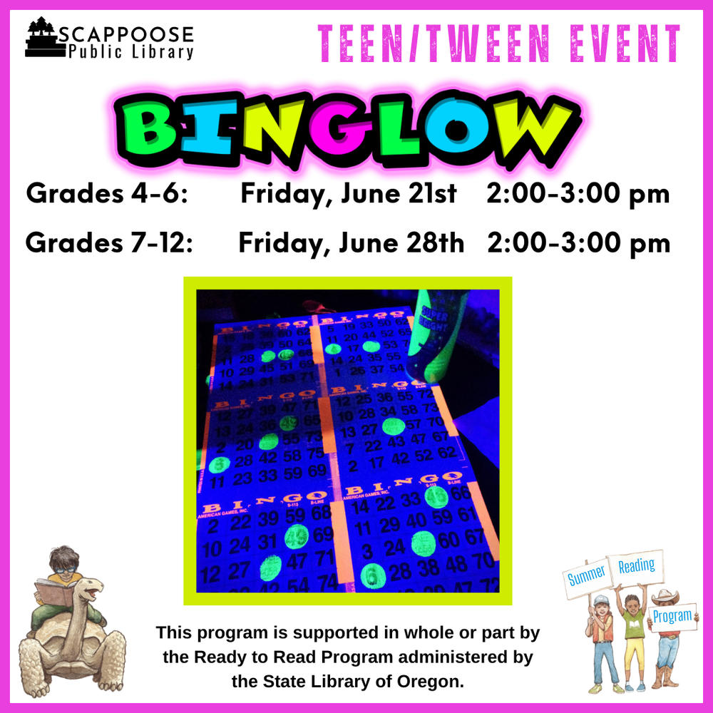 Scappoose Public Library Teen/Tween Event: BINGLOW. Grades 4–6: Friday, June 21st, 2:00–3:00 PM. Grades 7–12: Friday, June 28th, 2:00–3:00 PM. Flyer includes photo of a bingo sheet and marker giving off a florescent glow under ultraviolet light. This program is supported in whole or part by the Ready to Read Program administered by the State Library of Oregon.