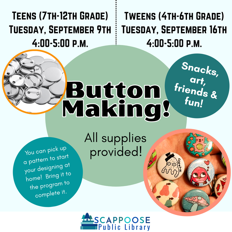 Button Making! All supplies provided! Snacks, art, friends and fun! You can pick up a pattern to start your designing at home! Bring it to the program to complete it. Scappoose Public Library. Teens (7th–12th Grade): Tuesday, September 9th, 4:00–5:00 PM. Tweens (4th–6th grade): Tuesday, September 16th, 4:00–5:00 PM. Flyer includes photos of metal pin-back buttons that have been illustrated on the front.