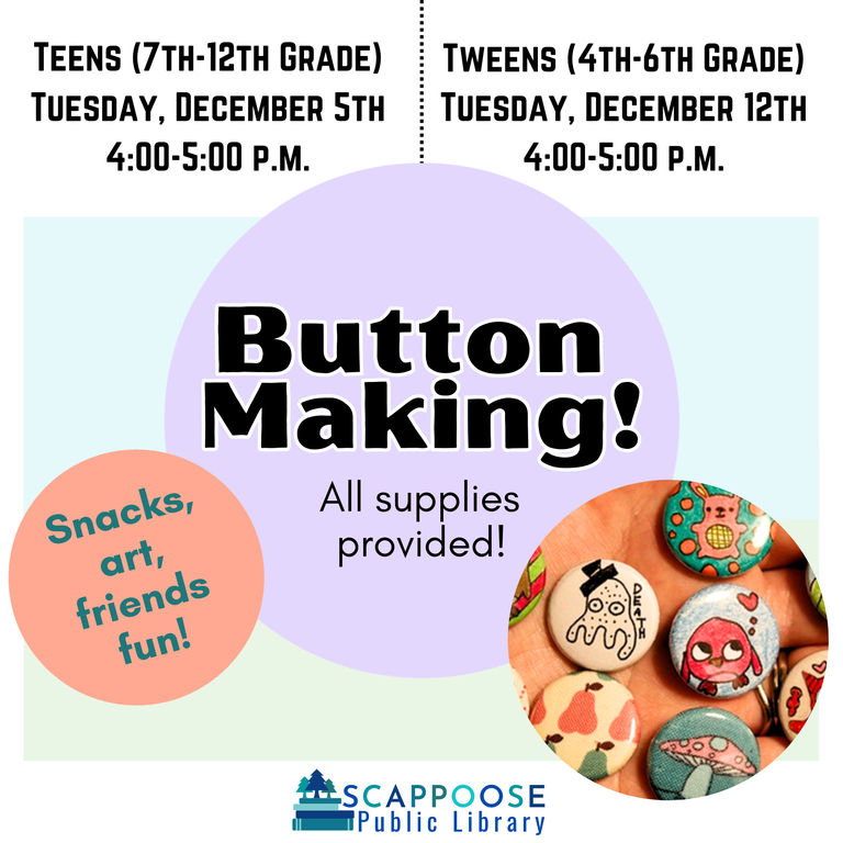 Button Making! All supplies provided! Snacks, art, friends, fun! Teens (7th–12th Grade) Tuesday, December 5th, 4:00–5:00 P.M. Tweens (4th–6th Grade) Tuesday, December 12th, 4:00–5:00 P.M.