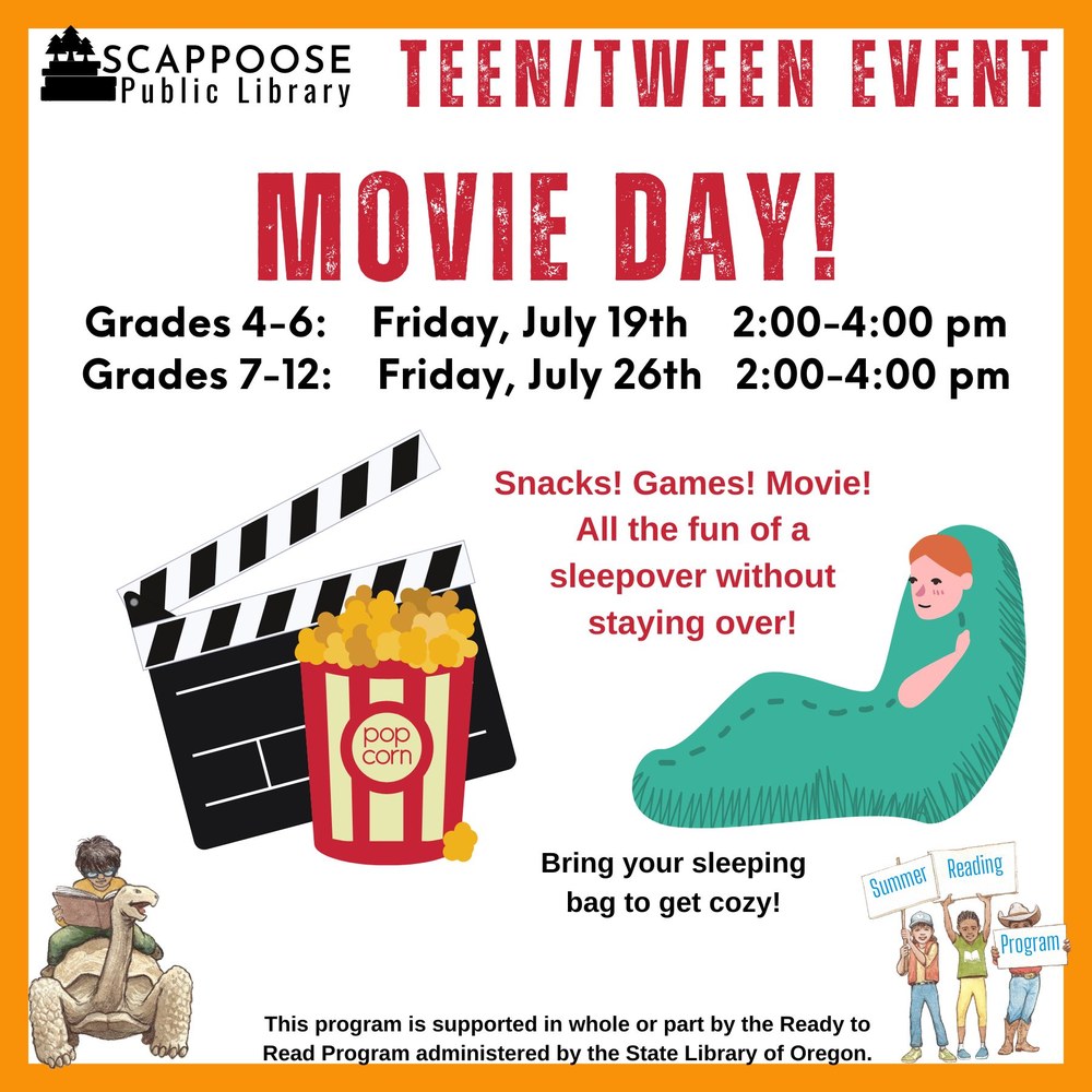 Scappoose Public Library Teen/Tween Event: Movie Day! Grades 4–6: Friday, July 19th 2:00–4:00 PM. Grades 7–12: Friday, July 26th, 2:00–4:00 PM. Snacks! Games! Movie! All the fun of a sleepover without staying over! Bring your sleeping bag to get cozy! This program is supported in whole or part by the Ready to Read Program administered by the State Library of Oregon.