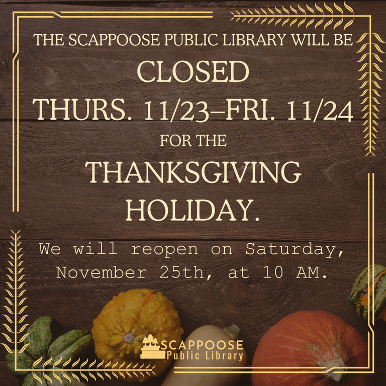 The Scappoose Public Library will be closed Thurs. 11/23–Fri. 11/24 for the Thanksgiving Holiday. We will reopen on Saturday, November 25th, at 10 AM.