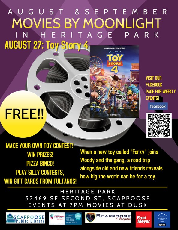 August & September, Movies by Moonlight in Heritage Park. August 27: Toy Story 4. Make your own toy contest! Win prizes! Pizza Bingo! Play silly contests, win gift cards from Fultanos! When a new toy called "Forky" joins Woody and the gang, a road trip alongside old and new friends reveals how big the world can be for a toy. Heritage Park 52469 SE Second St, Scappoose. Events at 7 pm, movies at dusk. Visit our Facebook page for weekly events!