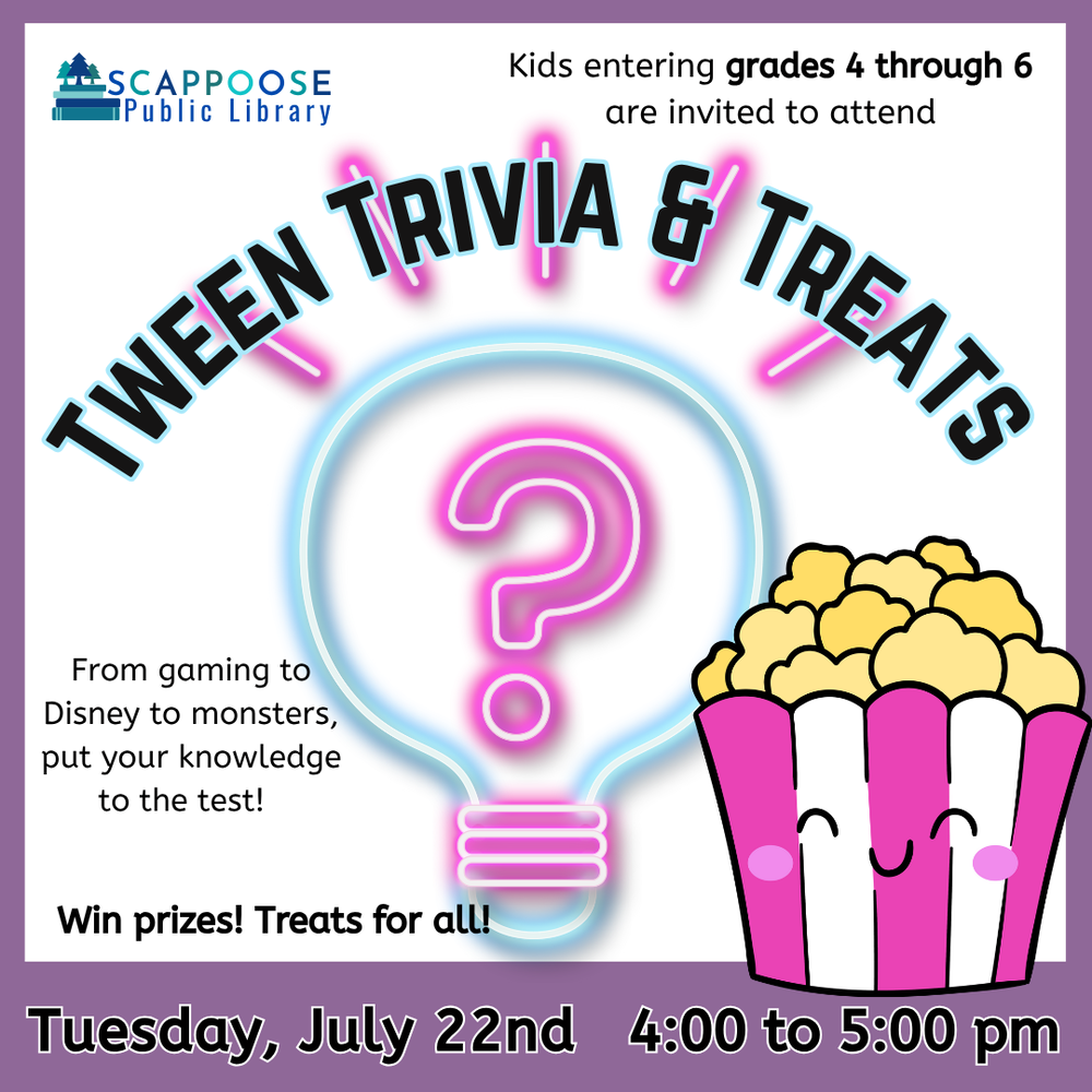 Scappoose Public Library. Kids entering grads 4 through 6 are invited to attend Tween Trivia & Treats. From gaming to Disney to monsters, put your knowledge to the test! Win prizes! Treats for all! Tuesday, July 22nd, 4:00 to 5:00 PM. Includes clip art of a neon lightbulb with a question mark, and a full popcorn bucket with a smiling face.