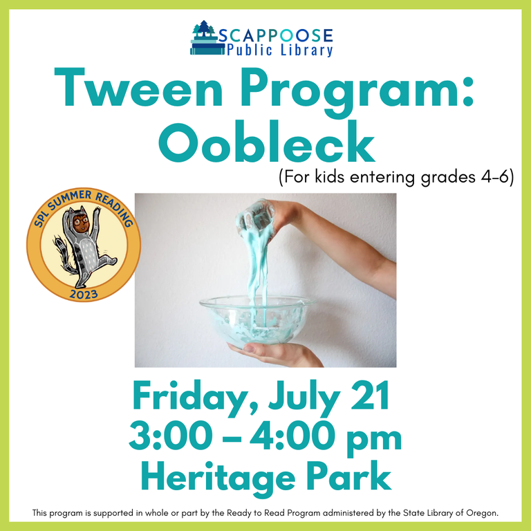 Scappoose Public Library Teen Program: Oobleck (for kids entering grades 4–6). Friday, July 21, 3:00–4:00 PM Heritage Park. SPL Summer Reading 2023. This program is supported in whole or part by the Ready to Read Program administered by the State Library of Oregon.