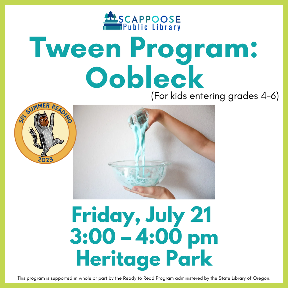Tween Program Oobleck.png Scappoose Public Library Teen Program: Oobleck (for kids entering grades 4–6). Friday, July 21, 3:00–4:00 PM Heritage Park. SPL Summer Reading 2023. This program is supported in whole or part by the Ready to Read Program administered by the State Library of Oregon.