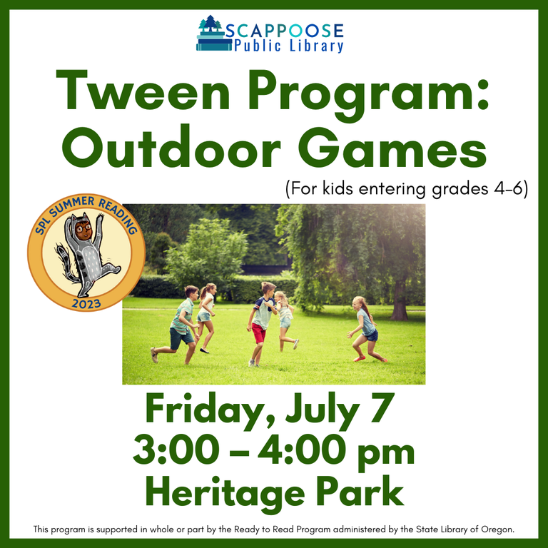 Scappoose Public Library Tween Program: Outdoor Games (for kids entering grades 4–6). Friday, July 7, 3:00–4:00 PM, Heritage Park. SPL Summer Reading 2023. This program is supported in whole or part by the Ready to Read Program administered by the State Library of Oregon.