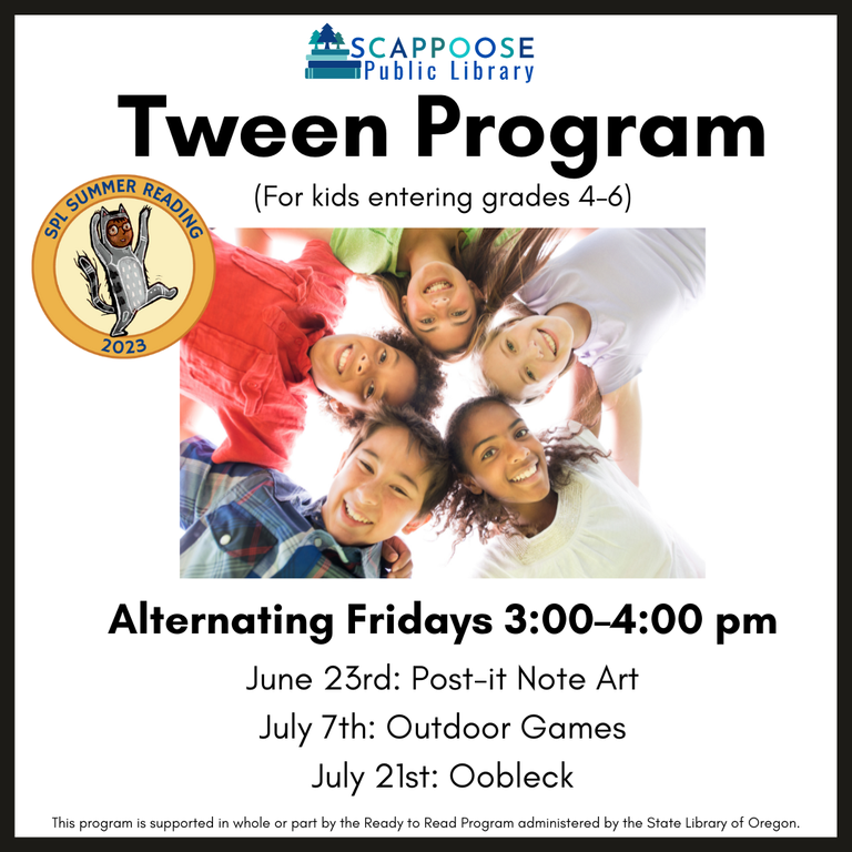 Scappoose Public Library Tween Program (For kids entering grades 4–6). SPL Summer Reading 2023. Alternating Fridays, 3:00–4:00 PM. June 23rd: Post-it Note Art. July 7th: Outdoor Games. July 21st: Oobleck. This program is supported in whole or part by the Ready to Read Program administered by the State Library of Oregon.