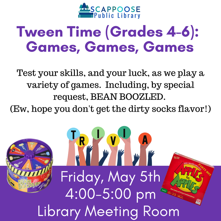 Scappoose Public Library Tween Time (Grades 4–6): Games, Games, Games. Test your skills, and your luck, as we play a variety of games. Including, by special request, Bean Boozled. (Ew, I hope you don't get the dirty socks flavor!) Friday, May 5th, 4:00–5:00 PM, Library Meeting Room.