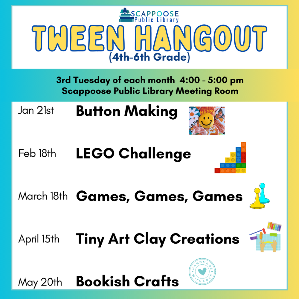  Scappoose Public Library Tween Hangout (4th–6th Grade). 3rd Tuesday of each month, 4:00–5:00 PM, Scappoose Public Library Meeting Room. January 21st: Button Making. February 18th: Lego Challenge. March 18th: Games, Games, Games. April 15th: Tiny Art Clay Creations. May 20th: Bookish Crafts.