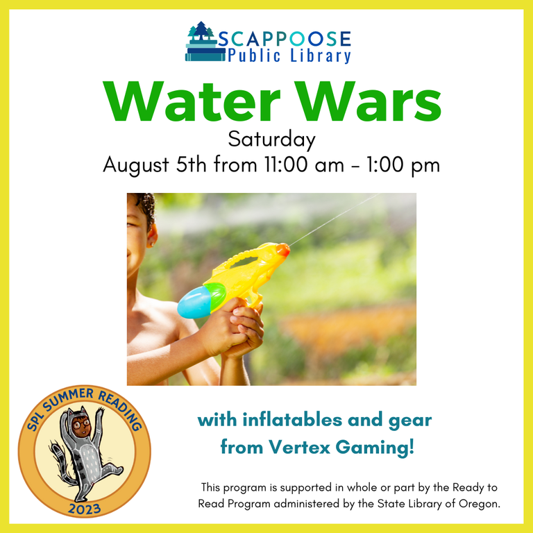 Scappoose Public Library Water Wars. Saturday, August 5th from 11:00 AM to 1:00 PM. With inflatables and gear from Vertex Gaming! Flyer includes a photo of a child wielding a squirt gun. SPL Summer Reading 2023. This program is supported in whole or part by the Ready to Read Program administered by the State Library of Oregon.