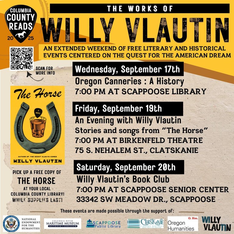 Columbia County Reads 2025: The Works of Willy Vlautin. An extended weekend of free literary and historical events centered on the quest for the American Dream.   Wednesday, September 17th: Oregon Canneries: A History, 7:00 PM at Scappoose Library.   Friday, September 19th: An Evening with Willy Vlautin: Stories and songs from "The Horse", 7:00 PM at Birkenfeld Theatre 75 S Nehalem St, Clatskanie.  Saturday, September 20th: Willy Vlautin's Book Club, 7:00 PM at Scappoose Senior Center 33342 SW Meadow Dr, Scappoose.  Pick up a free copy of "The Horse" at your local Columbia County library while supplies last! These events are made possible through the support of National Endowment for the Humanities, Columbia River Maritime Museum, Scappoose Public Library, Clatskanie Library District, Oregon Humanities, Willy Vlautin. There's a QR code to scan for more info that leads to https://www.scappooselibrary.org/columbia-county-reads/2025 .