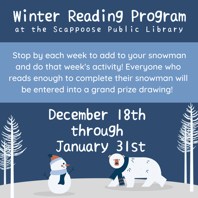 Winter Reading Program at the Scappoose Public Library. Stop by each week to add to your snowman and do that week's activity! Everyone who reads enough to complete their snowman will be entered into a grand prize drawing! December 18th through January 31st.