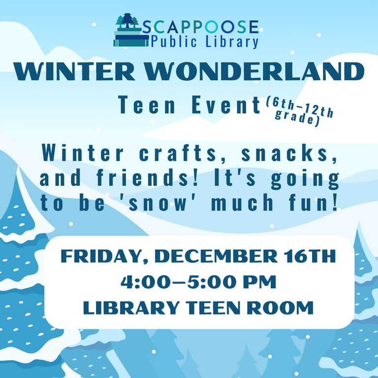 Scappoose Public Library Winter Wonderland Teen Event (6th–12th grade). Winter crafts, snacks, and friends! It's going to be 'snow' much fun! Friday, December 16th, 4:00–5:00 PM, Library Teen Room.