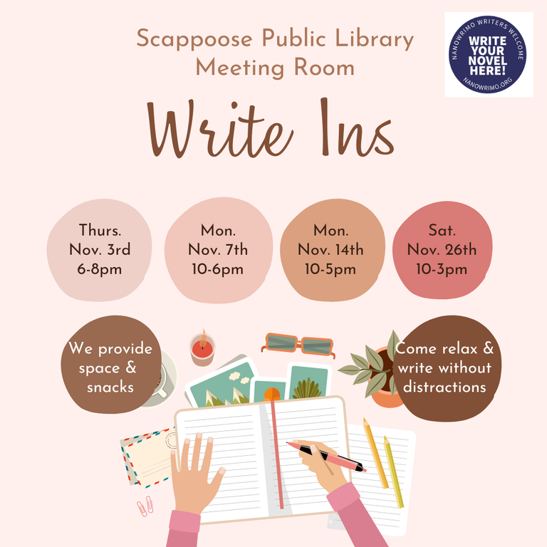 Scappoose Public Library Meeting Room Write Ins. Thurs. Nov. 3rd 6–8 PM. Mon. Nov. 7th 10–6 PM. Mon. Nov. 14th 10–5 PM. Sat. Nov. 26th 10–3 PM. We provide space & snacks. Come relax & write without distractions.