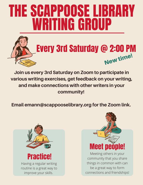 The Scappoose Library Writing Group. Every 3rd Saturday @ 2:00 PM (New time!). Join us every 3rd Saturday on Zoom to participate in various writing exercises, get feedback on your writing, and make connections with other writers in your community! Email emann@scappooselibrary.org for the Zoom link. Practice! Having a regular writing routine is a great way to improve your skills. Meet people! Meeting others in your community that you share things in common with can be a great way to form connections and friendships!