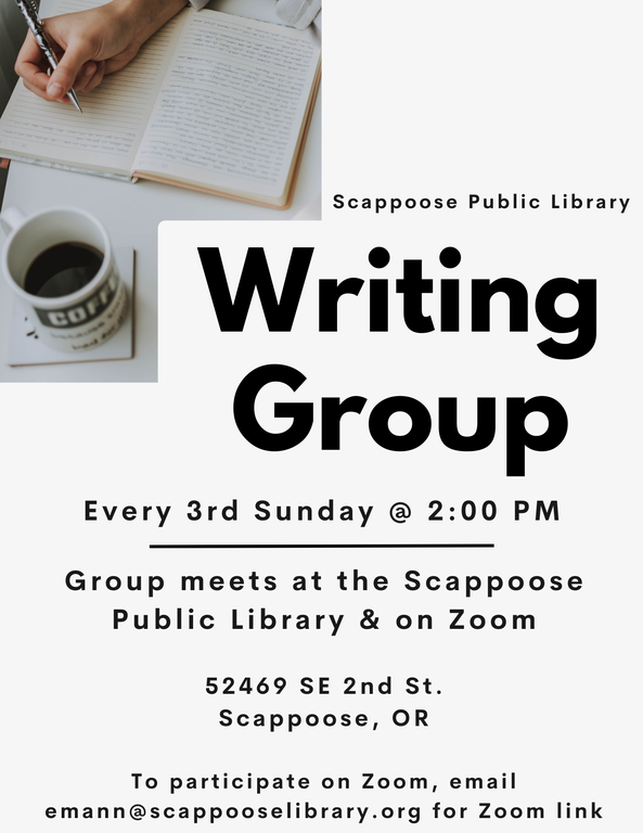Scappoose Public Library Writing Group. Every 3rd Sunday @ 2:00 PM. Group meets at the Scappoose Public Library & on Zoom. 52469 SE 2nd St. Scappoose, OR. To participate on Zoom, email emann@scappooselibrary.org for Zoom link.