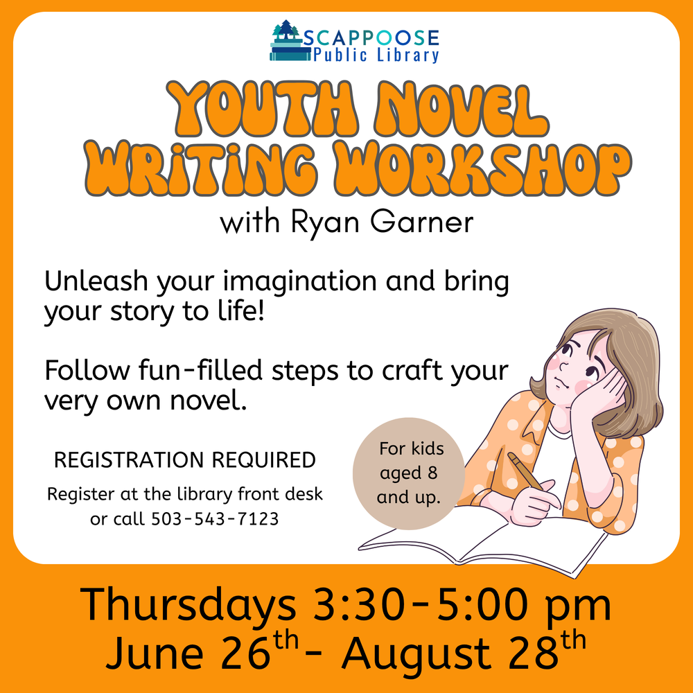 Scappoose Public Library Youth Novel Writing Workshop with Ryan Garner. Unleash your imagination and bring your story to life! Follow fun-filled steps to craft your very own novel. For kids aged 8 and up. Registration required. Register at the library front desk or call (503) 543-7123. Thursdays 3:30–5:00 PM June 26th–August 28th.