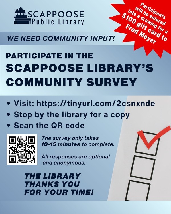 Scappoose Public Library. We need community input! Participate in the Scappoose Library's Community Survey. Visit: https://tinyurl.com/2csnxnde or stop by the library for a copy or scan the QR code on the flyer. The survey only takes 10–15 minutes to complete. All responses are optional and anonymous. The Library thanks you for your time! Participants will be entered into a drawing for a $100 gift card to Fred Meyer.