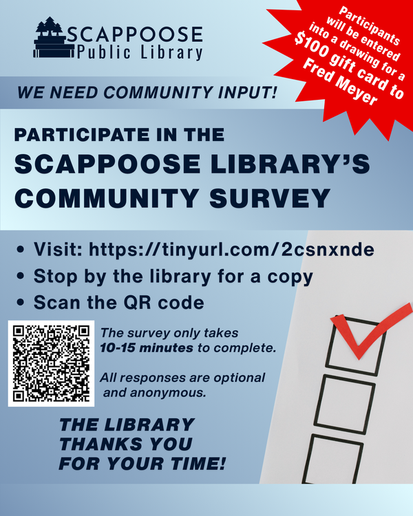 Scappoose Public Library. We need community input! Participate in the Scappoose Library's Community Survey. Visit: https://tinyurl.com/2csnxnde or stop by the library for a copy or scan the QR code on the flyer. The survey only takes 10–15 minutes to complete. All responses are optional and anonymous. The Library thanks you for your time! Participants will be entered into a drawing for a $100 gift card to Fred Meyer.