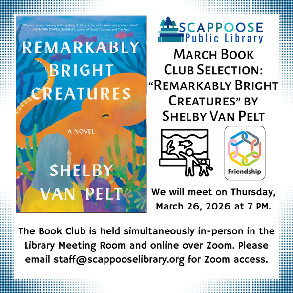 Book Club 202603.png Scappoose Public Library March Book Club Selection: "Remarkably Bright Creatures" by Shelby Van Pelt. We will meet on Thursday, March 26, 2026 at 7 PM. The Book Club is held simultaneously in-person in the Library Meeting Room and online over Zoom. Please email staff@scappooselibrary.org for Zoom access. The flyer has line at depicting an adult and child visiting an aquarium together, and a label saying the book is about friendship.