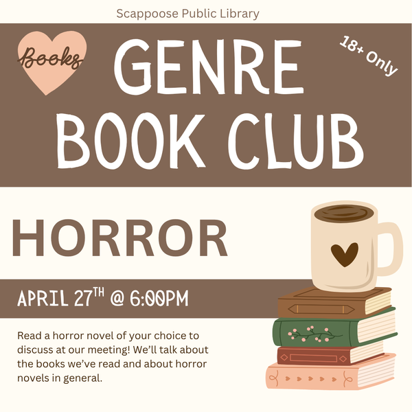 Genre BC Meeting 202604.png Scappoose Public Library Genre Book Club: Horror. April 27th at 6 PM. Read a horror novel of your choice to discuss at our meeting! We'll talk about the books we've read and about horror novels in general. 18+ only.