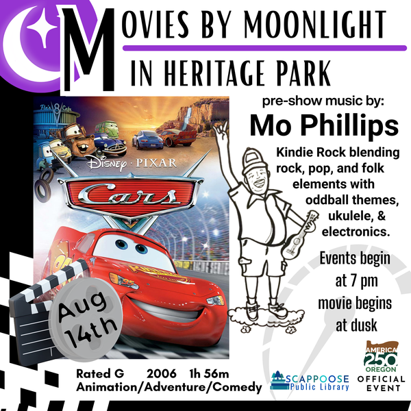 Movies by Moonlight 2026 Cars.png Movies by Moonlight in Heritage Park. Cars, August 14th, Rated G, 2006, 1h 56m, Animation/Adventure/Comedy. Pre-show music by Mo Phillips: Kindie Rock blending rock, pop, and folk elements with oddball themes, ukulele, and electronics. Events begin at 7 PM, movie begins at dusk. Scappoose Public Library. America 250 Oregon Official Event.