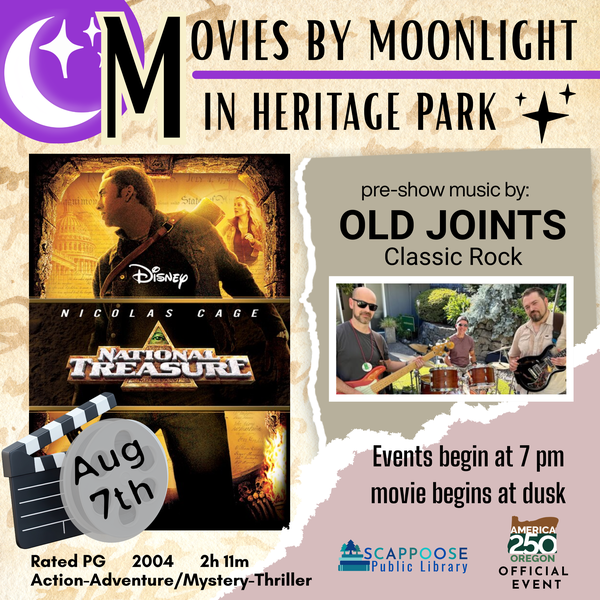 Movies by Moonlight 2026 National Treasure.png Movies by Moonlight in Heritage Park. National Treasure, August 7th. Rate PG, 2004, 2h 11 m, Action-Adventure/Mystery-Thriller. Pre-show music by Old Joints (classic rock). Events begin at 7 PM, movie begins at dusk. Scappoose Public Library. America 250 Oregon Official Event.