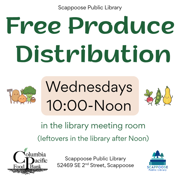 Produce Distribution 2026.png Scappoose Public Library Free Produce Distribution. Wednesdays, 10:00–Noon in the library meeting room. (Leftovers in the library after noon.) Columbia Pacific Food Bank. Scappoose Public Library, 52469 SE 2nd Street, Scappoose.
