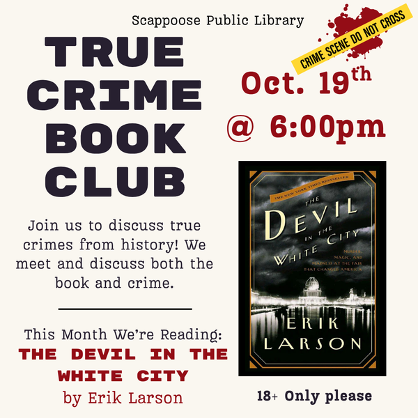 True Crime BC Meeting 202610.png Scappoose Public Library True Crime Book Club. Join us to discuss true crimes from history! We meet and discuss both the book and crime. This month we're reading: The Devil in the White City by Erik Larson. Oct. 19th @ 6:00 PM. 18+ only please.