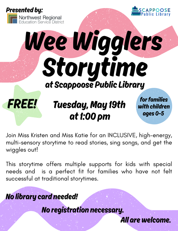 We Wigglers Storytime at Scappoose Public Library. Tuesday, May 19th at 1:00 PM. Free! For families with children ages 0–5. Join Miss Kristen and Miss Katie for an inclusive, high-energy, multisensory storytime to read stories, sing songs, and get the wiggles out! This storytime offers multiple supports for kids with special needs and is a perfect fit for families who have not felt successful at traditional storytimes. No library card needed! No registration necessary. All are welcome. Presented by: Northwest Regional Education Service District.